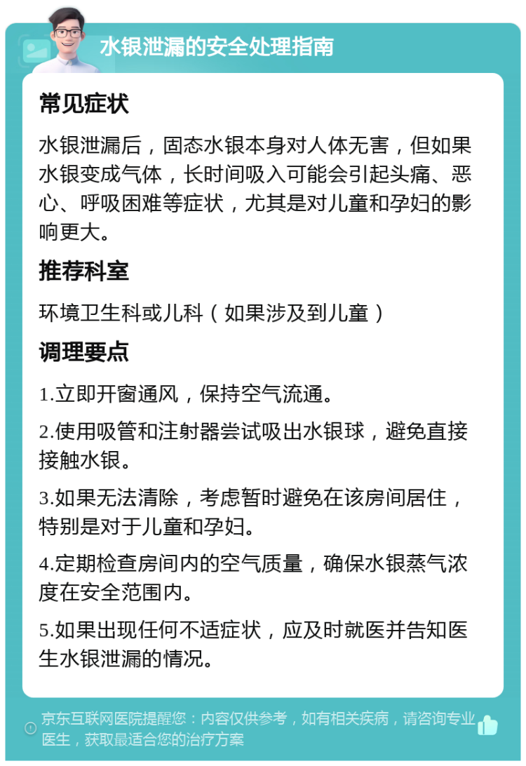 水银泄漏的安全处理指南 常见症状 水银泄漏后，固态水银本身对人体无害，但如果水银变成气体，长时间吸入可能会引起头痛、恶心、呼吸困难等症状，尤其是对儿童和孕妇的影响更大。 推荐科室 环境卫生科或儿科（如果涉及到儿童） 调理要点 1.立即开窗通风，保持空气流通。 2.使用吸管和注射器尝试吸出水银球，避免直接接触水银。 3.如果无法清除，考虑暂时避免在该房间居住，特别是对于儿童和孕妇。 4.定期检查房间内的空气质量，确保水银蒸气浓度在安全范围内。 5.如果出现任何不适症状，应及时就医并告知医生水银泄漏的情况。