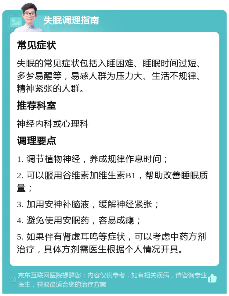 失眠调理指南 常见症状 失眠的常见症状包括入睡困难、睡眠时间过短、多梦易醒等，易感人群为压力大、生活不规律、精神紧张的人群。 推荐科室 神经内科或心理科 调理要点 1. 调节植物神经，养成规律作息时间； 2. 可以服用谷维素加维生素B1，帮助改善睡眠质量； 3. 加用安神补脑液，缓解神经紧张； 4. 避免使用安眠药，容易成瘾； 5. 如果伴有肾虚耳鸣等症状，可以考虑中药方剂治疗，具体方剂需医生根据个人情况开具。