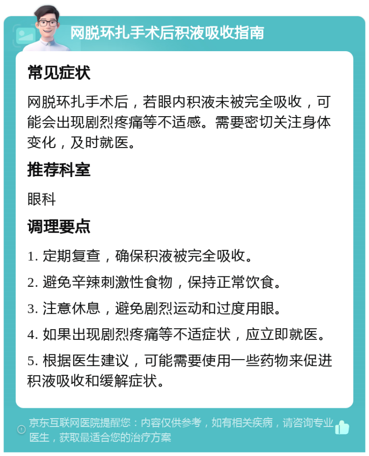 网脱环扎手术后积液吸收指南 常见症状 网脱环扎手术后，若眼内积液未被完全吸收，可能会出现剧烈疼痛等不适感。需要密切关注身体变化，及时就医。 推荐科室 眼科 调理要点 1. 定期复查，确保积液被完全吸收。 2. 避免辛辣刺激性食物，保持正常饮食。 3. 注意休息，避免剧烈运动和过度用眼。 4. 如果出现剧烈疼痛等不适症状，应立即就医。 5. 根据医生建议，可能需要使用一些药物来促进积液吸收和缓解症状。