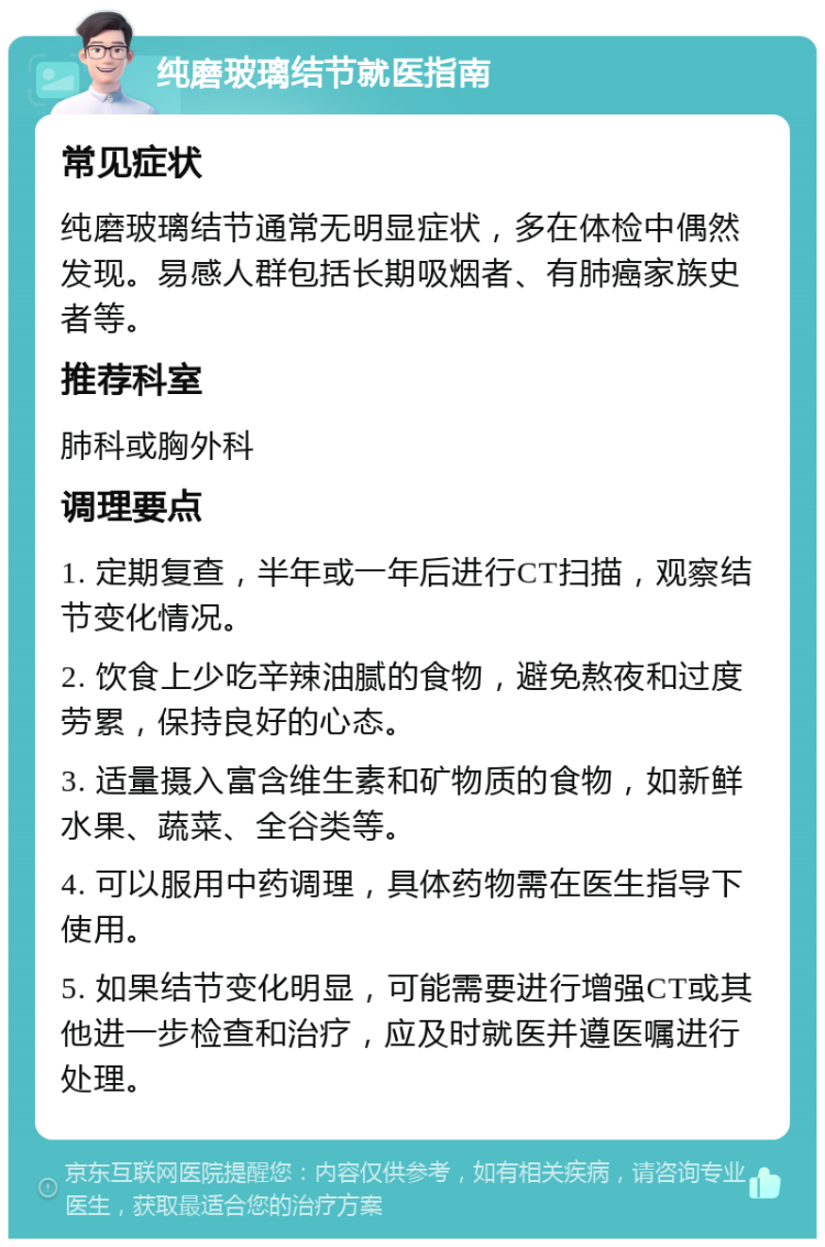 纯磨玻璃结节就医指南 常见症状 纯磨玻璃结节通常无明显症状，多在体检中偶然发现。易感人群包括长期吸烟者、有肺癌家族史者等。 推荐科室 肺科或胸外科 调理要点 1. 定期复查，半年或一年后进行CT扫描，观察结节变化情况。 2. 饮食上少吃辛辣油腻的食物，避免熬夜和过度劳累，保持良好的心态。 3. 适量摄入富含维生素和矿物质的食物，如新鲜水果、蔬菜、全谷类等。 4. 可以服用中药调理，具体药物需在医生指导下使用。 5. 如果结节变化明显，可能需要进行增强CT或其他进一步检查和治疗，应及时就医并遵医嘱进行处理。