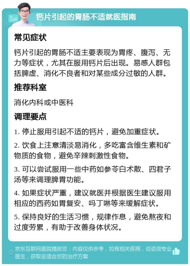 钙片引起的胃肠不适就医指南 常见症状 钙片引起的胃肠不适主要表现为胃疼、腹泻、无力等症状，尤其在服用钙片后出现。易感人群包括脾虚、消化不良者和对某些成分过敏的人群。 推荐科室 消化内科或中医科 调理要点 1. 停止服用引起不适的钙片，避免加重症状。 2. 饮食上注意清淡易消化，多吃富含维生素和矿物质的食物，避免辛辣刺激性食物。 3. 可以尝试服用一些中药如参苓白术散、四君子汤等来调理脾胃功能。 4. 如果症状严重，建议就医并根据医生建议服用相应的西药如胃复安、吗丁啉等来缓解症状。 5. 保持良好的生活习惯，规律作息，避免熬夜和过度劳累，有助于改善身体状况。