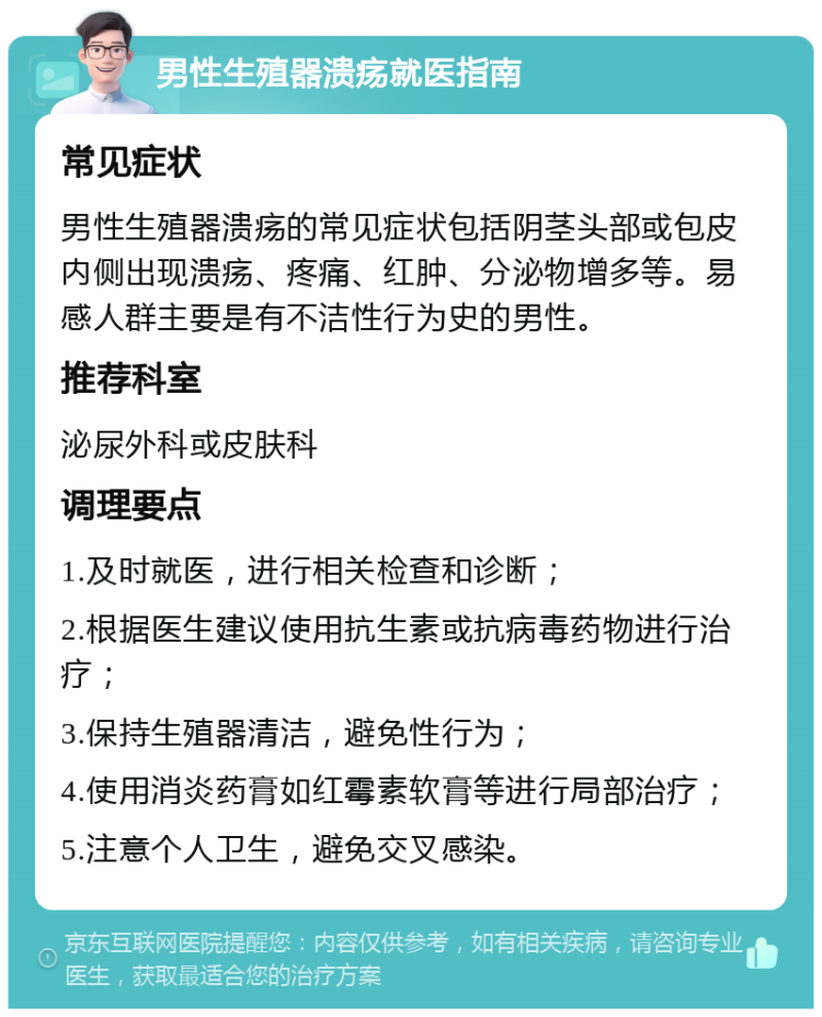 男性生殖器溃疡就医指南 常见症状 男性生殖器溃疡的常见症状包括阴茎头部或包皮内侧出现溃疡、疼痛、红肿、分泌物增多等。易感人群主要是有不洁性行为史的男性。 推荐科室 泌尿外科或皮肤科 调理要点 1.及时就医，进行相关检查和诊断； 2.根据医生建议使用抗生素或抗病毒药物进行治疗； 3.保持生殖器清洁，避免性行为； 4.使用消炎药膏如红霉素软膏等进行局部治疗； 5.注意个人卫生，避免交叉感染。