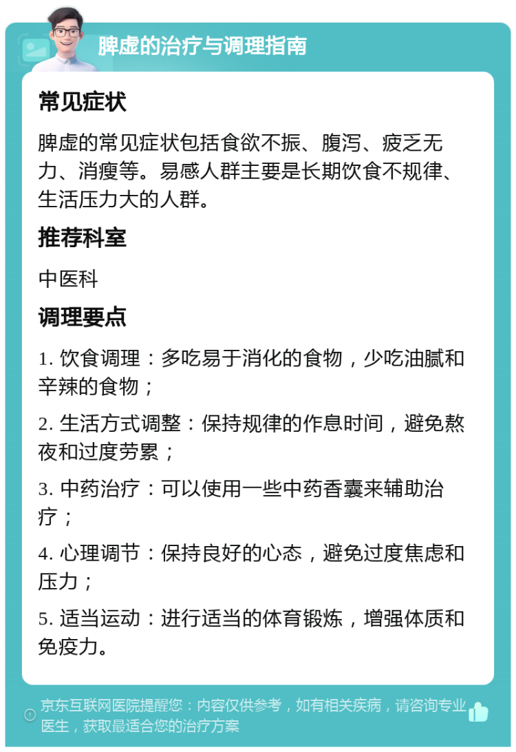 脾虚的治疗与调理指南 常见症状 脾虚的常见症状包括食欲不振、腹泻、疲乏无力、消瘦等。易感人群主要是长期饮食不规律、生活压力大的人群。 推荐科室 中医科 调理要点 1. 饮食调理：多吃易于消化的食物，少吃油腻和辛辣的食物； 2. 生活方式调整：保持规律的作息时间，避免熬夜和过度劳累； 3. 中药治疗：可以使用一些中药香囊来辅助治疗； 4. 心理调节：保持良好的心态，避免过度焦虑和压力； 5. 适当运动：进行适当的体育锻炼，增强体质和免疫力。