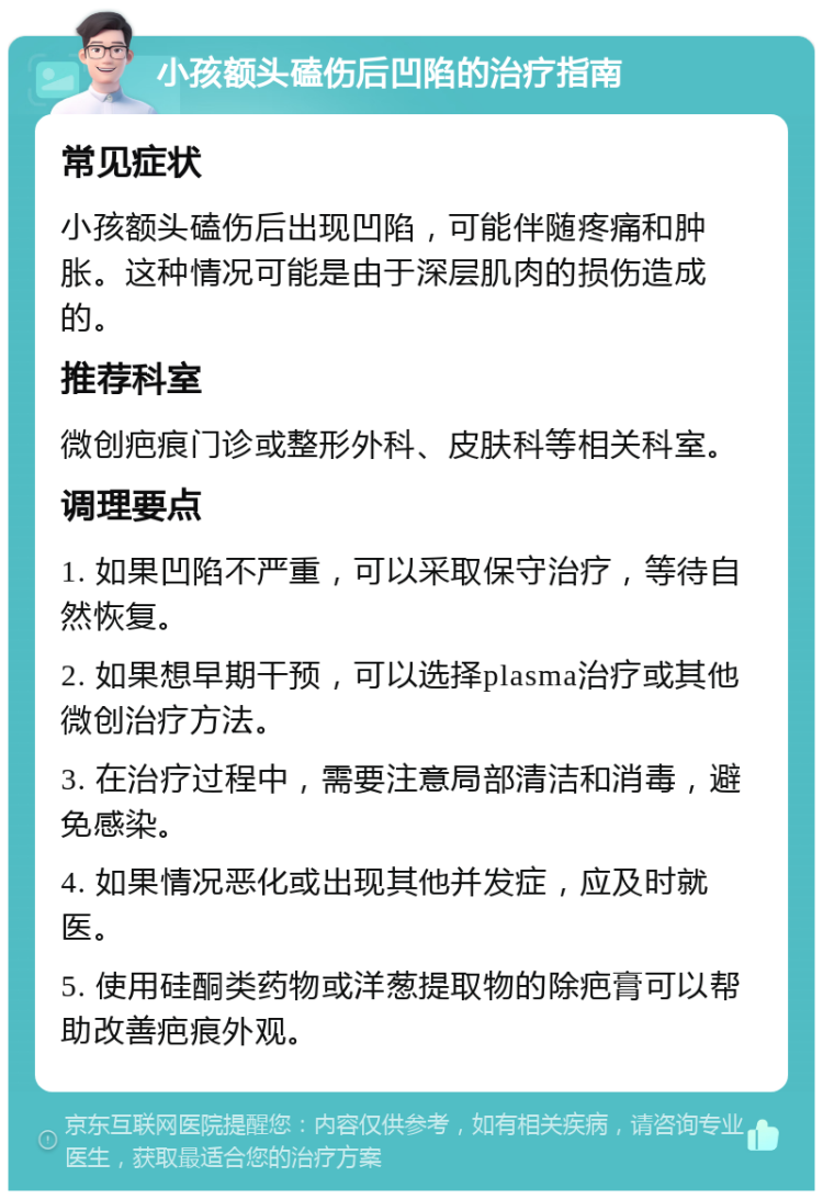 小孩额头磕伤后凹陷的治疗指南 常见症状 小孩额头磕伤后出现凹陷，可能伴随疼痛和肿胀。这种情况可能是由于深层肌肉的损伤造成的。 推荐科室 微创疤痕门诊或整形外科、皮肤科等相关科室。 调理要点 1. 如果凹陷不严重，可以采取保守治疗，等待自然恢复。 2. 如果想早期干预，可以选择plasma治疗或其他微创治疗方法。 3. 在治疗过程中，需要注意局部清洁和消毒，避免感染。 4. 如果情况恶化或出现其他并发症，应及时就医。 5. 使用硅酮类药物或洋葱提取物的除疤膏可以帮助改善疤痕外观。