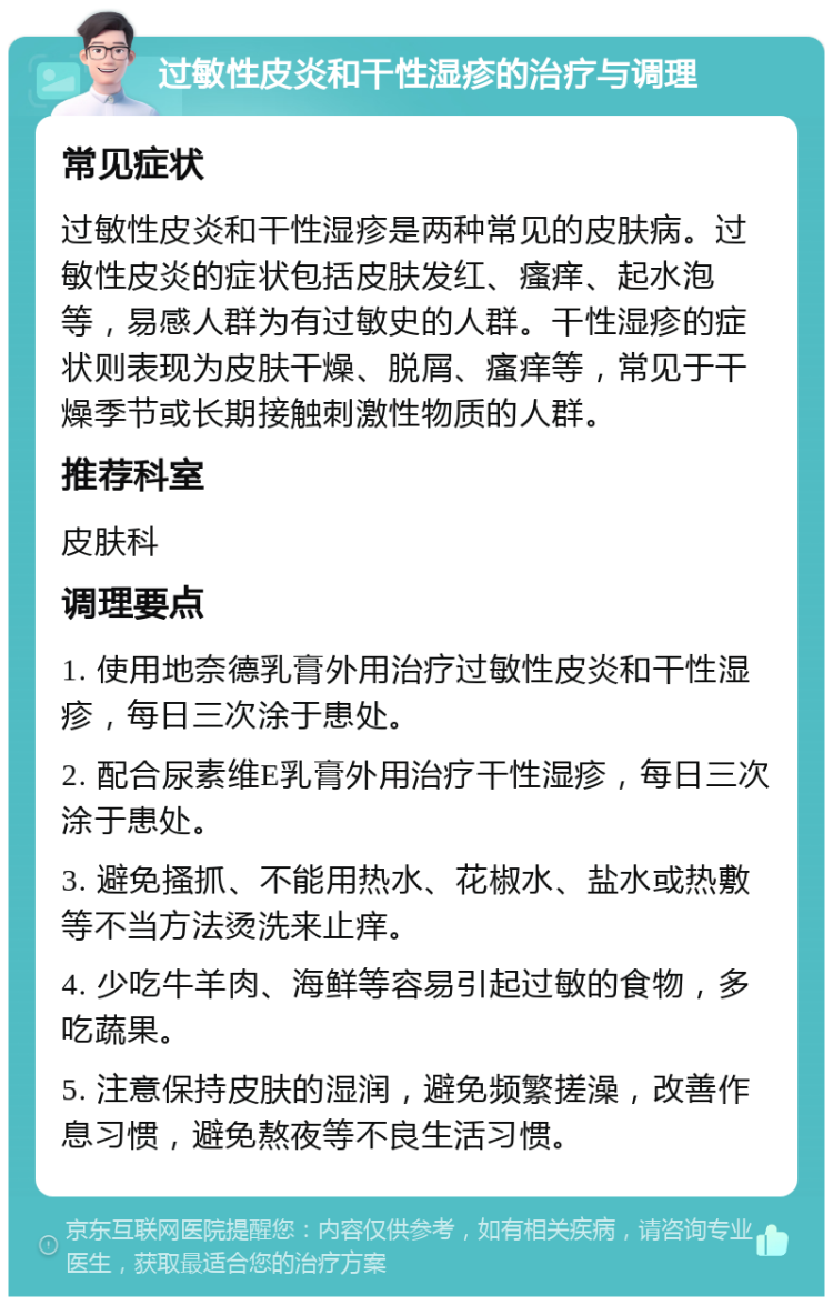 过敏性皮炎和干性湿疹的治疗与调理 常见症状 过敏性皮炎和干性湿疹是两种常见的皮肤病。过敏性皮炎的症状包括皮肤发红、瘙痒、起水泡等，易感人群为有过敏史的人群。干性湿疹的症状则表现为皮肤干燥、脱屑、瘙痒等，常见于干燥季节或长期接触刺激性物质的人群。 推荐科室 皮肤科 调理要点 1. 使用地奈德乳膏外用治疗过敏性皮炎和干性湿疹，每日三次涂于患处。 2. 配合尿素维E乳膏外用治疗干性湿疹，每日三次涂于患处。 3. 避免搔抓、不能用热水、花椒水、盐水或热敷等不当方法烫洗来止痒。 4. 少吃牛羊肉、海鲜等容易引起过敏的食物，多吃蔬果。 5. 注意保持皮肤的湿润，避免频繁搓澡，改善作息习惯，避免熬夜等不良生活习惯。