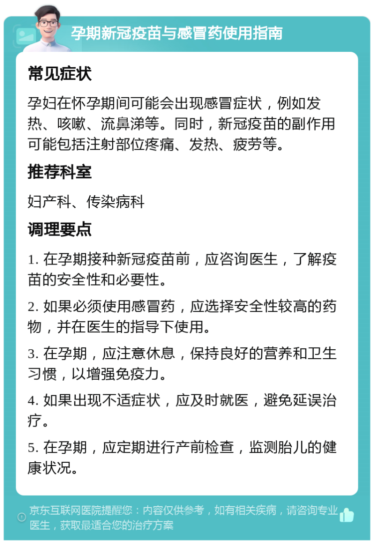 孕期新冠疫苗与感冒药使用指南 常见症状 孕妇在怀孕期间可能会出现感冒症状，例如发热、咳嗽、流鼻涕等。同时，新冠疫苗的副作用可能包括注射部位疼痛、发热、疲劳等。 推荐科室 妇产科、传染病科 调理要点 1. 在孕期接种新冠疫苗前，应咨询医生，了解疫苗的安全性和必要性。 2. 如果必须使用感冒药，应选择安全性较高的药物，并在医生的指导下使用。 3. 在孕期，应注意休息，保持良好的营养和卫生习惯，以增强免疫力。 4. 如果出现不适症状，应及时就医，避免延误治疗。 5. 在孕期，应定期进行产前检查，监测胎儿的健康状况。