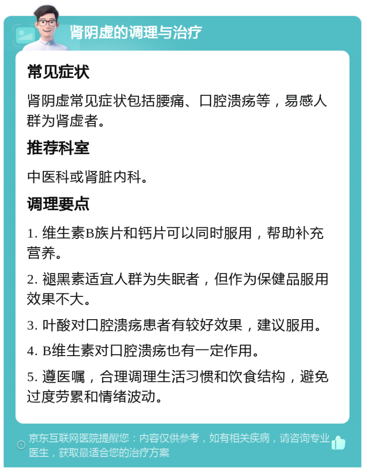 肾阴虚的调理与治疗 常见症状 肾阴虚常见症状包括腰痛、口腔溃疡等，易感人群为肾虚者。 推荐科室 中医科或肾脏内科。 调理要点 1. 维生素B族片和钙片可以同时服用，帮助补充营养。 2. 褪黑素适宜人群为失眠者，但作为保健品服用效果不大。 3. 叶酸对口腔溃疡患者有较好效果，建议服用。 4. B维生素对口腔溃疡也有一定作用。 5. 遵医嘱，合理调理生活习惯和饮食结构，避免过度劳累和情绪波动。