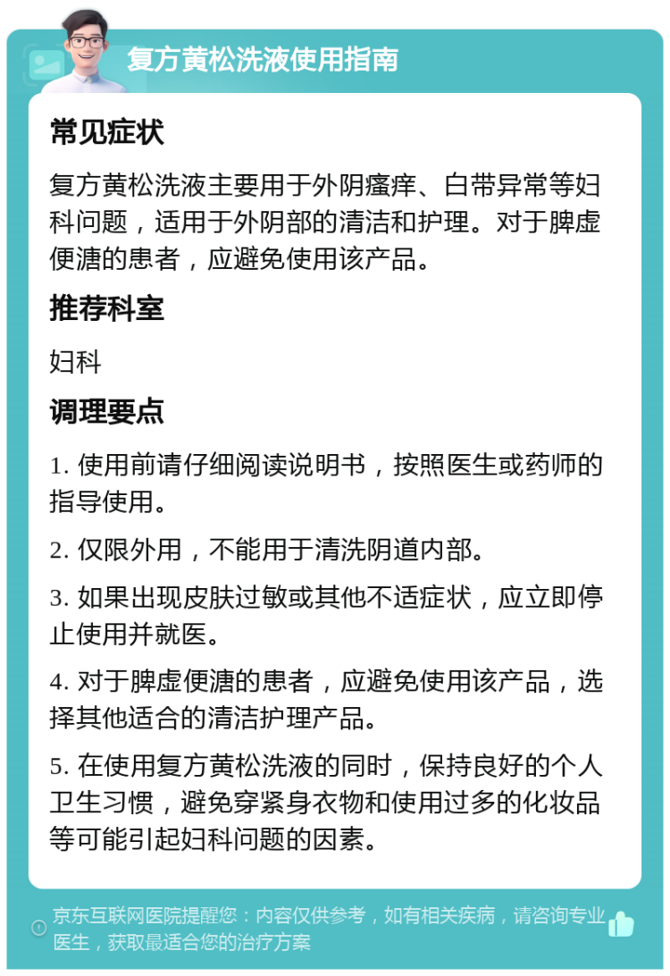 复方黄松洗液使用指南 常见症状 复方黄松洗液主要用于外阴瘙痒、白带异常等妇科问题，适用于外阴部的清洁和护理。对于脾虚便溏的患者，应避免使用该产品。 推荐科室 妇科 调理要点 1. 使用前请仔细阅读说明书，按照医生或药师的指导使用。 2. 仅限外用，不能用于清洗阴道内部。 3. 如果出现皮肤过敏或其他不适症状，应立即停止使用并就医。 4. 对于脾虚便溏的患者，应避免使用该产品，选择其他适合的清洁护理产品。 5. 在使用复方黄松洗液的同时，保持良好的个人卫生习惯，避免穿紧身衣物和使用过多的化妆品等可能引起妇科问题的因素。