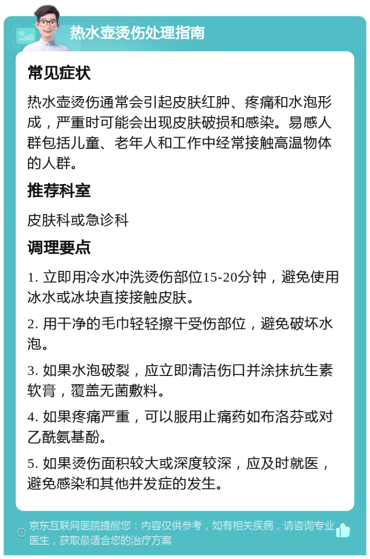 热水壶烫伤处理指南 常见症状 热水壶烫伤通常会引起皮肤红肿、疼痛和水泡形成，严重时可能会出现皮肤破损和感染。易感人群包括儿童、老年人和工作中经常接触高温物体的人群。 推荐科室 皮肤科或急诊科 调理要点 1. 立即用冷水冲洗烫伤部位15-20分钟，避免使用冰水或冰块直接接触皮肤。 2. 用干净的毛巾轻轻擦干受伤部位，避免破坏水泡。 3. 如果水泡破裂，应立即清洁伤口并涂抹抗生素软膏，覆盖无菌敷料。 4. 如果疼痛严重，可以服用止痛药如布洛芬或对乙酰氨基酚。 5. 如果烫伤面积较大或深度较深，应及时就医，避免感染和其他并发症的发生。