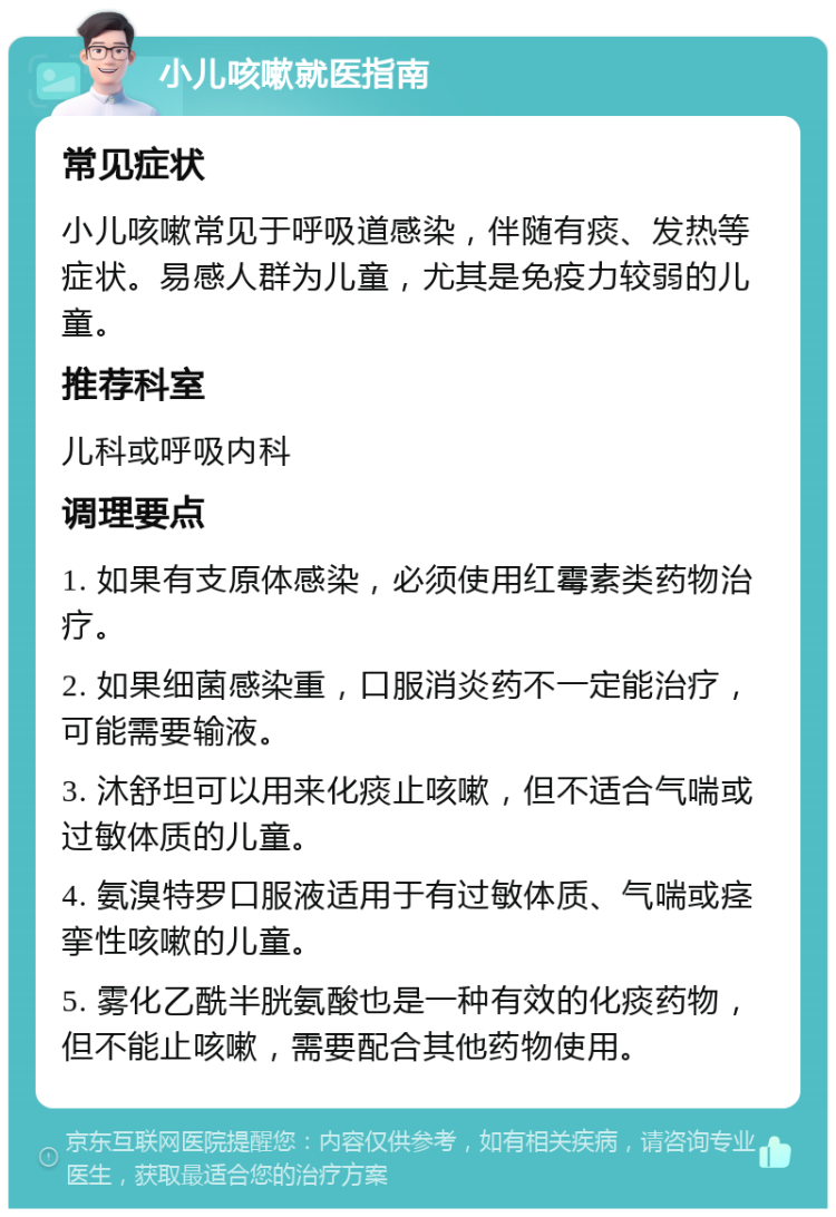 小儿咳嗽就医指南 常见症状 小儿咳嗽常见于呼吸道感染，伴随有痰、发热等症状。易感人群为儿童，尤其是免疫力较弱的儿童。 推荐科室 儿科或呼吸内科 调理要点 1. 如果有支原体感染，必须使用红霉素类药物治疗。 2. 如果细菌感染重，口服消炎药不一定能治疗，可能需要输液。 3. 沐舒坦可以用来化痰止咳嗽，但不适合气喘或过敏体质的儿童。 4. 氨溴特罗口服液适用于有过敏体质、气喘或痉挛性咳嗽的儿童。 5. 雾化乙酰半胱氨酸也是一种有效的化痰药物，但不能止咳嗽，需要配合其他药物使用。