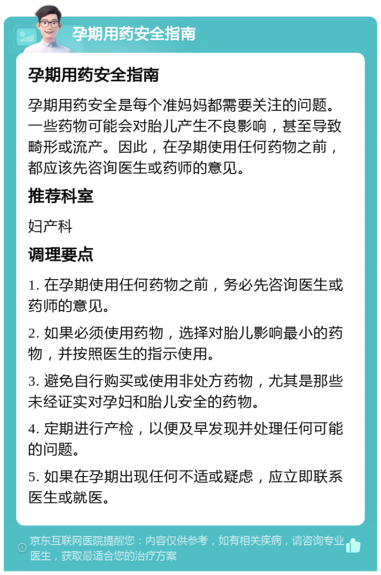 孕期用药安全指南 孕期用药安全指南 孕期用药安全是每个准妈妈都需要关注的问题。一些药物可能会对胎儿产生不良影响，甚至导致畸形或流产。因此，在孕期使用任何药物之前，都应该先咨询医生或药师的意见。 推荐科室 妇产科 调理要点 1. 在孕期使用任何药物之前，务必先咨询医生或药师的意见。 2. 如果必须使用药物，选择对胎儿影响最小的药物，并按照医生的指示使用。 3. 避免自行购买或使用非处方药物，尤其是那些未经证实对孕妇和胎儿安全的药物。 4. 定期进行产检，以便及早发现并处理任何可能的问题。 5. 如果在孕期出现任何不适或疑虑，应立即联系医生或就医。