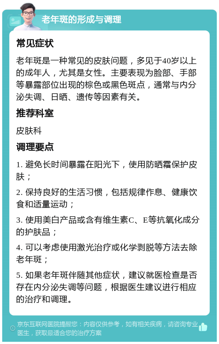 老年斑的形成与调理 常见症状 老年斑是一种常见的皮肤问题，多见于40岁以上的成年人，尤其是女性。主要表现为脸部、手部等暴露部位出现的棕色或黑色斑点，通常与内分泌失调、日晒、遗传等因素有关。 推荐科室 皮肤科 调理要点 1. 避免长时间暴露在阳光下，使用防晒霜保护皮肤； 2. 保持良好的生活习惯，包括规律作息、健康饮食和适量运动； 3. 使用美白产品或含有维生素C、E等抗氧化成分的护肤品； 4. 可以考虑使用激光治疗或化学剥脱等方法去除老年斑； 5. 如果老年斑伴随其他症状，建议就医检查是否存在内分泌失调等问题，根据医生建议进行相应的治疗和调理。