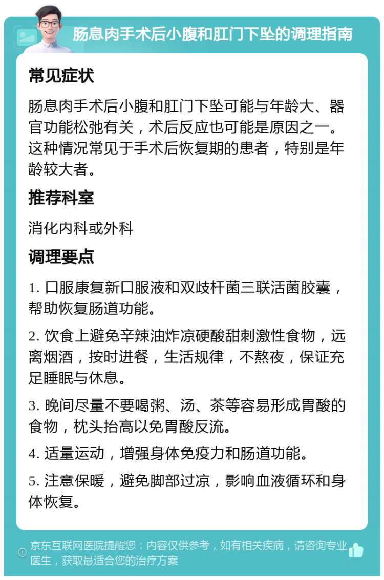 肠息肉手术后小腹和肛门下坠的调理指南 常见症状 肠息肉手术后小腹和肛门下坠可能与年龄大、器官功能松弛有关，术后反应也可能是原因之一。这种情况常见于手术后恢复期的患者，特别是年龄较大者。 推荐科室 消化内科或外科 调理要点 1. 口服康复新口服液和双歧杆菌三联活菌胶囊，帮助恢复肠道功能。 2. 饮食上避免辛辣油炸凉硬酸甜刺激性食物，远离烟酒，按时进餐，生活规律，不熬夜，保证充足睡眠与休息。 3. 晚间尽量不要喝粥、汤、茶等容易形成胃酸的食物，枕头抬高以免胃酸反流。 4. 适量运动，增强身体免疫力和肠道功能。 5. 注意保暖，避免脚部过凉，影响血液循环和身体恢复。