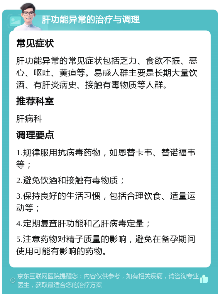 肝功能异常的治疗与调理 常见症状 肝功能异常的常见症状包括乏力、食欲不振、恶心、呕吐、黄疸等。易感人群主要是长期大量饮酒、有肝炎病史、接触有毒物质等人群。 推荐科室 肝病科 调理要点 1.规律服用抗病毒药物，如恩替卡韦、替诺福韦等； 2.避免饮酒和接触有毒物质； 3.保持良好的生活习惯，包括合理饮食、适量运动等； 4.定期复查肝功能和乙肝病毒定量； 5.注意药物对精子质量的影响，避免在备孕期间使用可能有影响的药物。