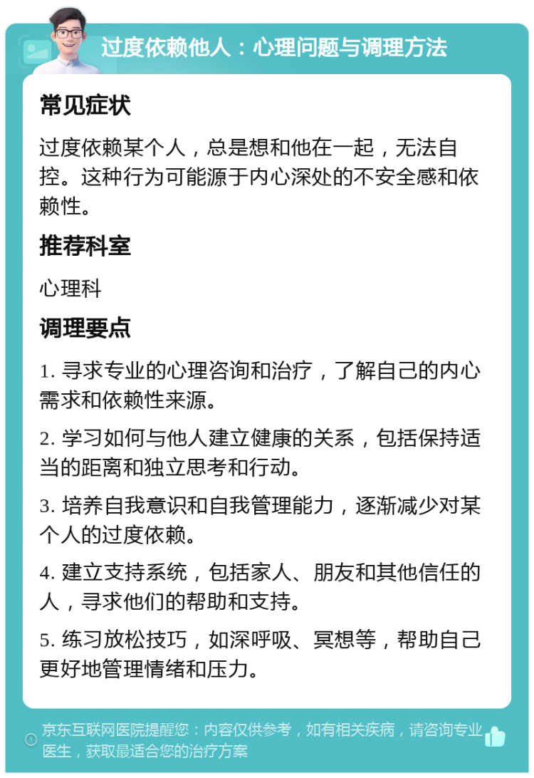 过度依赖他人：心理问题与调理方法 常见症状 过度依赖某个人，总是想和他在一起，无法自控。这种行为可能源于内心深处的不安全感和依赖性。 推荐科室 心理科 调理要点 1. 寻求专业的心理咨询和治疗，了解自己的内心需求和依赖性来源。 2. 学习如何与他人建立健康的关系，包括保持适当的距离和独立思考和行动。 3. 培养自我意识和自我管理能力，逐渐减少对某个人的过度依赖。 4. 建立支持系统，包括家人、朋友和其他信任的人，寻求他们的帮助和支持。 5. 练习放松技巧，如深呼吸、冥想等，帮助自己更好地管理情绪和压力。