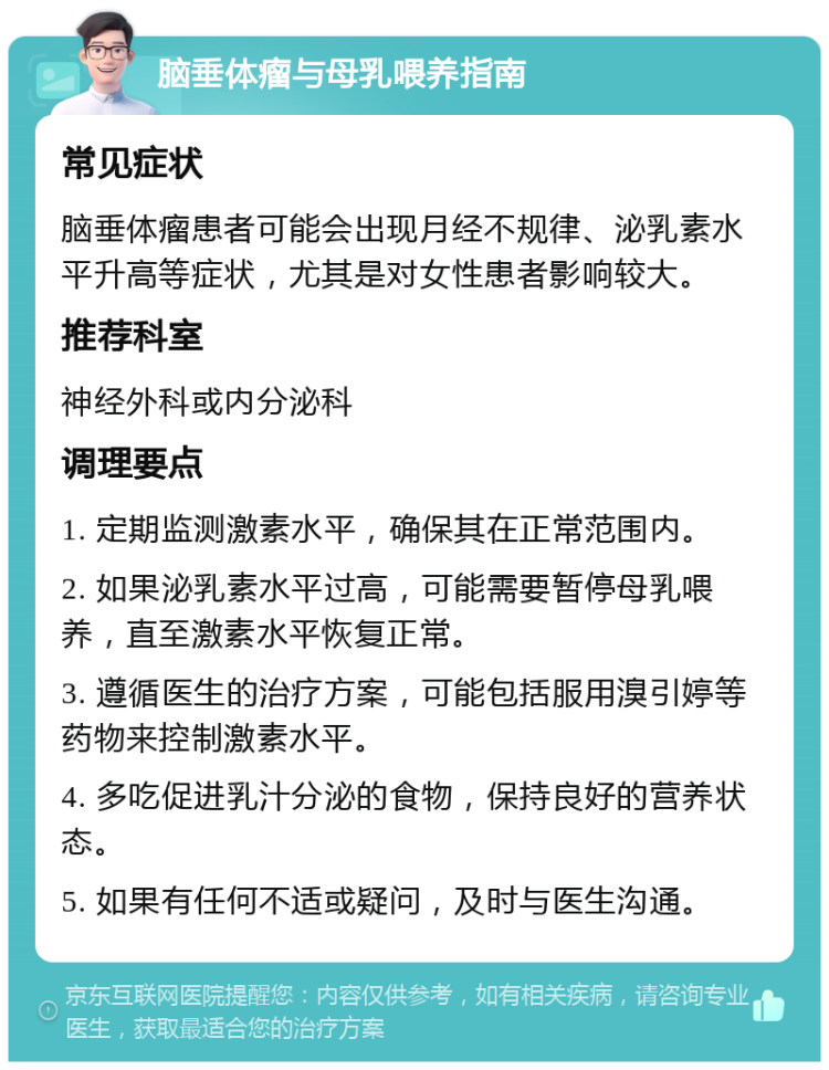 脑垂体瘤与母乳喂养指南 常见症状 脑垂体瘤患者可能会出现月经不规律、泌乳素水平升高等症状，尤其是对女性患者影响较大。 推荐科室 神经外科或内分泌科 调理要点 1. 定期监测激素水平，确保其在正常范围内。 2. 如果泌乳素水平过高，可能需要暂停母乳喂养，直至激素水平恢复正常。 3. 遵循医生的治疗方案，可能包括服用溴引婷等药物来控制激素水平。 4. 多吃促进乳汁分泌的食物，保持良好的营养状态。 5. 如果有任何不适或疑问，及时与医生沟通。