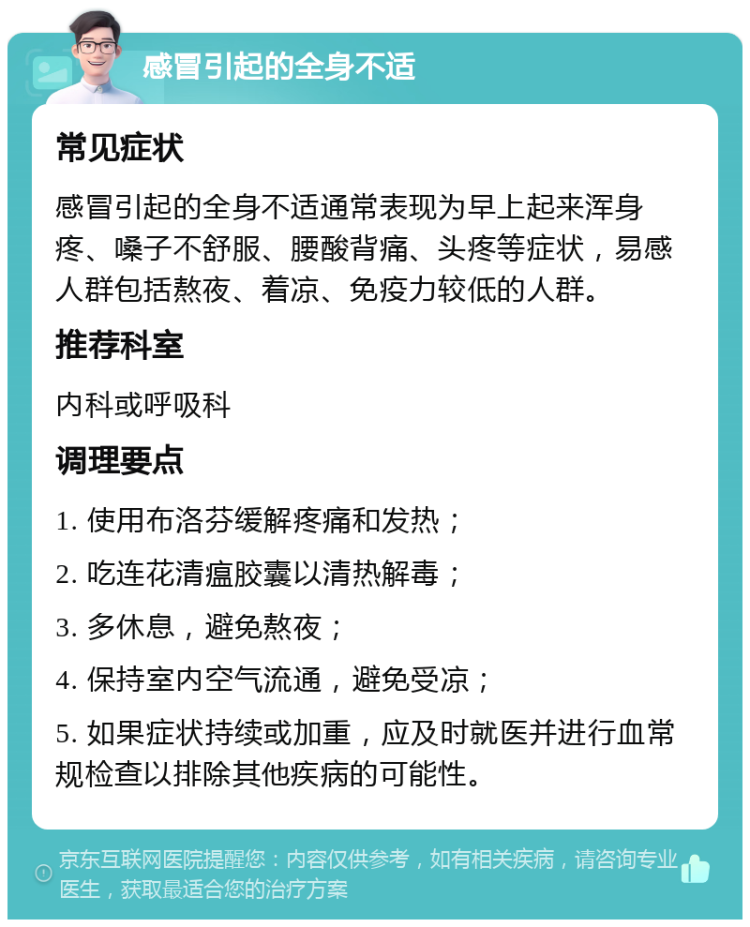 感冒引起的全身不适 常见症状 感冒引起的全身不适通常表现为早上起来浑身疼、嗓子不舒服、腰酸背痛、头疼等症状，易感人群包括熬夜、着凉、免疫力较低的人群。 推荐科室 内科或呼吸科 调理要点 1. 使用布洛芬缓解疼痛和发热； 2. 吃连花清瘟胶囊以清热解毒； 3. 多休息，避免熬夜； 4. 保持室内空气流通，避免受凉； 5. 如果症状持续或加重，应及时就医并进行血常规检查以排除其他疾病的可能性。