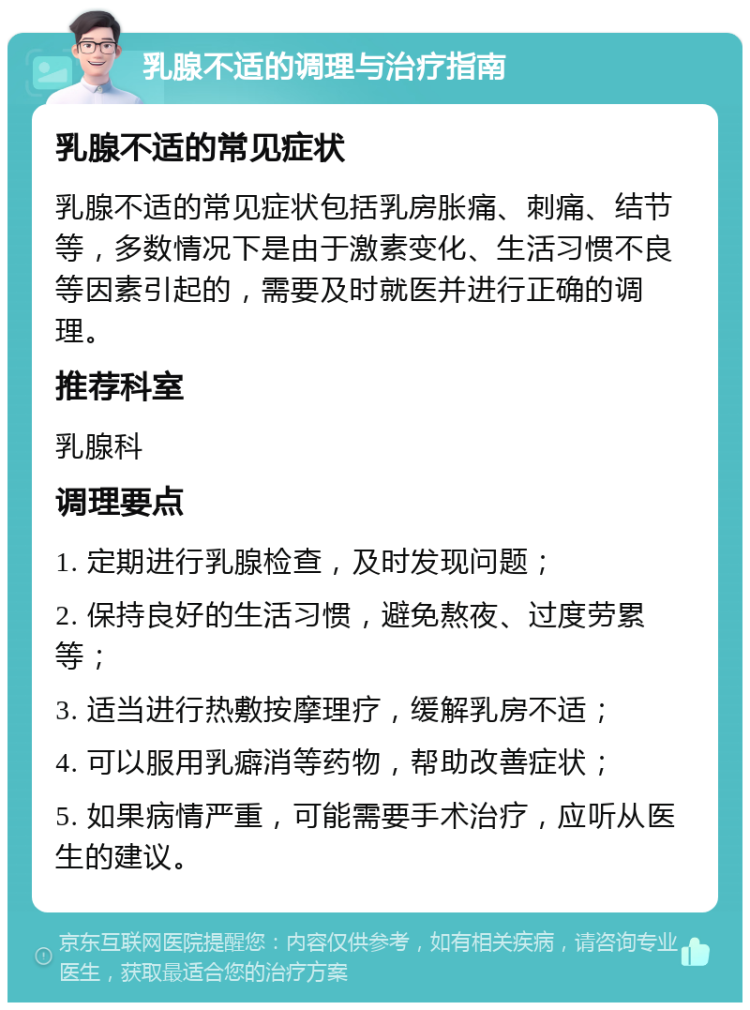 乳腺不适的调理与治疗指南 乳腺不适的常见症状 乳腺不适的常见症状包括乳房胀痛、刺痛、结节等，多数情况下是由于激素变化、生活习惯不良等因素引起的，需要及时就医并进行正确的调理。 推荐科室 乳腺科 调理要点 1. 定期进行乳腺检查，及时发现问题； 2. 保持良好的生活习惯，避免熬夜、过度劳累等； 3. 适当进行热敷按摩理疗，缓解乳房不适； 4. 可以服用乳癖消等药物，帮助改善症状； 5. 如果病情严重，可能需要手术治疗，应听从医生的建议。