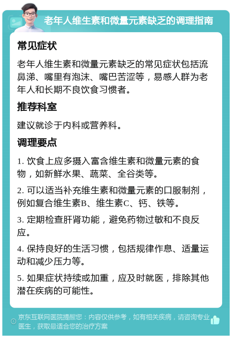 老年人维生素和微量元素缺乏的调理指南 常见症状 老年人维生素和微量元素缺乏的常见症状包括流鼻涕、嘴里有泡沫、嘴巴苦涩等，易感人群为老年人和长期不良饮食习惯者。 推荐科室 建议就诊于内科或营养科。 调理要点 1. 饮食上应多摄入富含维生素和微量元素的食物，如新鲜水果、蔬菜、全谷类等。 2. 可以适当补充维生素和微量元素的口服制剂，例如复合维生素B、维生素C、钙、铁等。 3. 定期检查肝肾功能，避免药物过敏和不良反应。 4. 保持良好的生活习惯，包括规律作息、适量运动和减少压力等。 5. 如果症状持续或加重，应及时就医，排除其他潜在疾病的可能性。