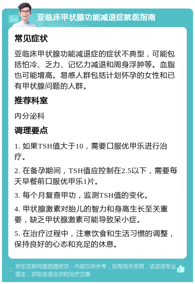 亚临床甲状腺功能减退症就医指南 常见症状 亚临床甲状腺功能减退症的症状不典型，可能包括怕冷、乏力、记忆力减退和周身浮肿等。血脂也可能增高。易感人群包括计划怀孕的女性和已有甲状腺问题的人群。 推荐科室 内分泌科 调理要点 1. 如果TSH值大于10，需要口服优甲乐进行治疗。 2. 在备孕期间，TSH值应控制在2.5以下，需要每天早餐前口服优甲乐1片。 3. 每个月复查甲功，监测TSH值的变化。 4. 甲状腺激素对胎儿的智力和身高生长至关重要，缺乏甲状腺激素可能导致呆小症。 5. 在治疗过程中，注意饮食和生活习惯的调整，保持良好的心态和充足的休息。