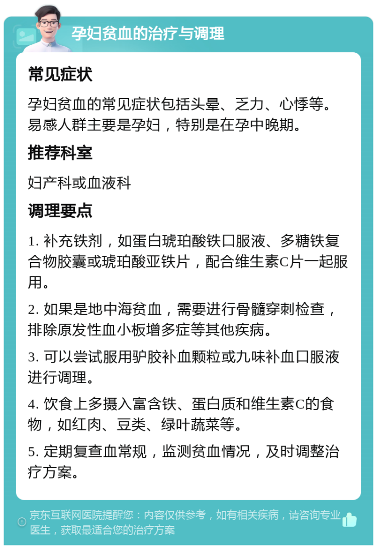 孕妇贫血的治疗与调理 常见症状 孕妇贫血的常见症状包括头晕、乏力、心悸等。易感人群主要是孕妇，特别是在孕中晚期。 推荐科室 妇产科或血液科 调理要点 1. 补充铁剂，如蛋白琥珀酸铁口服液、多糖铁复合物胶囊或琥珀酸亚铁片，配合维生素C片一起服用。 2. 如果是地中海贫血，需要进行骨髓穿刺检查，排除原发性血小板增多症等其他疾病。 3. 可以尝试服用驴胶补血颗粒或九味补血口服液进行调理。 4. 饮食上多摄入富含铁、蛋白质和维生素C的食物，如红肉、豆类、绿叶蔬菜等。 5. 定期复查血常规，监测贫血情况，及时调整治疗方案。