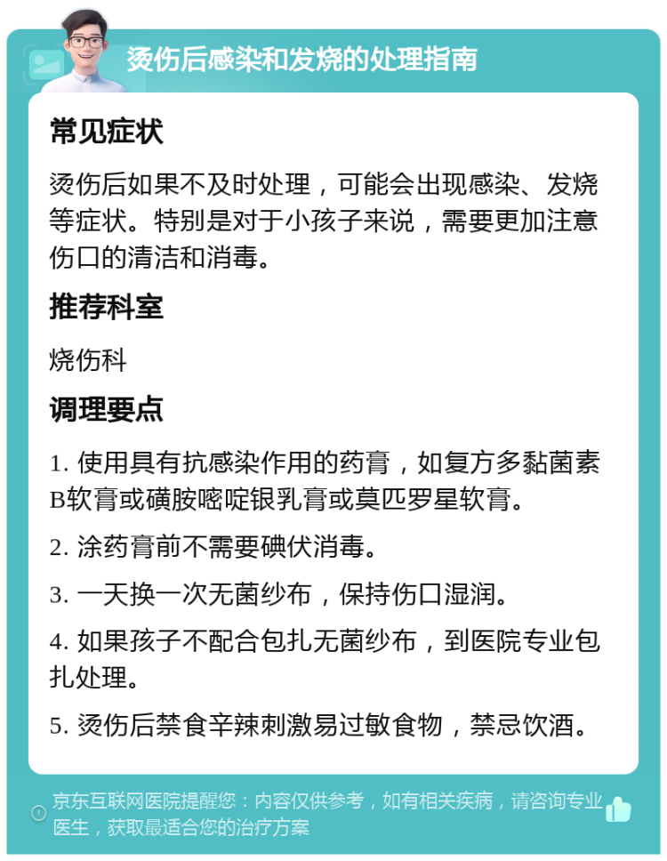 烫伤后感染和发烧的处理指南 常见症状 烫伤后如果不及时处理，可能会出现感染、发烧等症状。特别是对于小孩子来说，需要更加注意伤口的清洁和消毒。 推荐科室 烧伤科 调理要点 1. 使用具有抗感染作用的药膏，如复方多黏菌素B软膏或磺胺嘧啶银乳膏或莫匹罗星软膏。 2. 涂药膏前不需要碘伏消毒。 3. 一天换一次无菌纱布，保持伤口湿润。 4. 如果孩子不配合包扎无菌纱布，到医院专业包扎处理。 5. 烫伤后禁食辛辣刺激易过敏食物，禁忌饮酒。