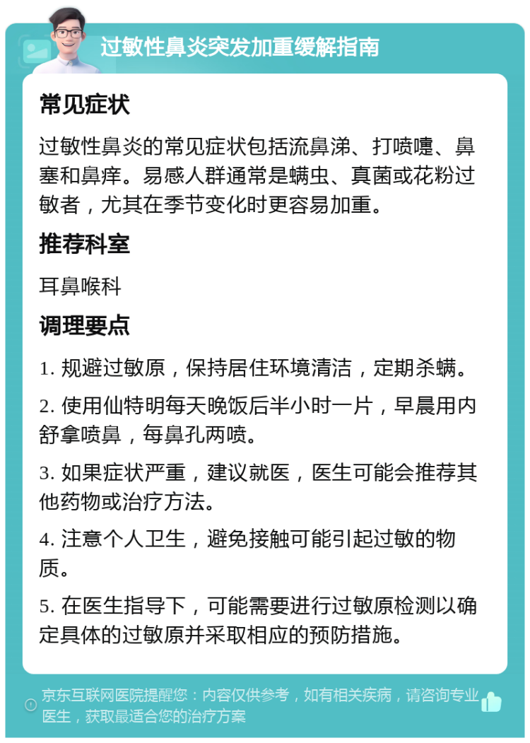 过敏性鼻炎突发加重缓解指南 常见症状 过敏性鼻炎的常见症状包括流鼻涕、打喷嚏、鼻塞和鼻痒。易感人群通常是螨虫、真菌或花粉过敏者，尤其在季节变化时更容易加重。 推荐科室 耳鼻喉科 调理要点 1. 规避过敏原，保持居住环境清洁，定期杀螨。 2. 使用仙特明每天晚饭后半小时一片，早晨用内舒拿喷鼻，每鼻孔两喷。 3. 如果症状严重，建议就医，医生可能会推荐其他药物或治疗方法。 4. 注意个人卫生，避免接触可能引起过敏的物质。 5. 在医生指导下，可能需要进行过敏原检测以确定具体的过敏原并采取相应的预防措施。