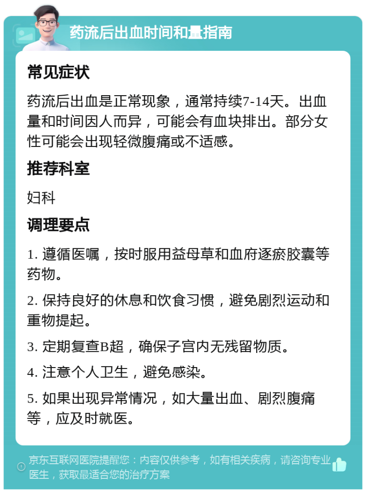 药流后出血时间和量指南 常见症状 药流后出血是正常现象，通常持续7-14天。出血量和时间因人而异，可能会有血块排出。部分女性可能会出现轻微腹痛或不适感。 推荐科室 妇科 调理要点 1. 遵循医嘱，按时服用益母草和血府逐瘀胶囊等药物。 2. 保持良好的休息和饮食习惯，避免剧烈运动和重物提起。 3. 定期复查B超，确保子宫内无残留物质。 4. 注意个人卫生，避免感染。 5. 如果出现异常情况，如大量出血、剧烈腹痛等，应及时就医。