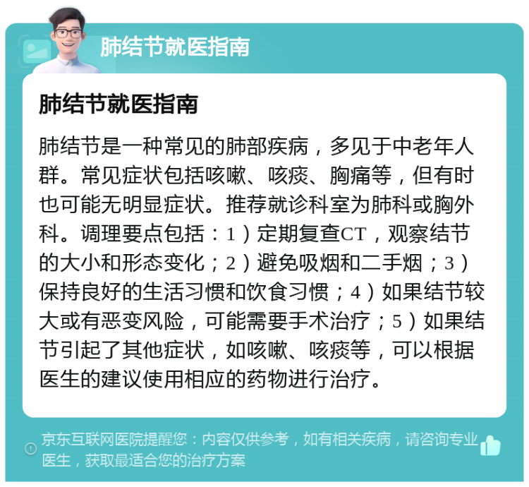 肺结节就医指南 肺结节就医指南 肺结节是一种常见的肺部疾病，多见于中老年人群。常见症状包括咳嗽、咳痰、胸痛等，但有时也可能无明显症状。推荐就诊科室为肺科或胸外科。调理要点包括：1）定期复查CT，观察结节的大小和形态变化；2）避免吸烟和二手烟；3）保持良好的生活习惯和饮食习惯；4）如果结节较大或有恶变风险，可能需要手术治疗；5）如果结节引起了其他症状，如咳嗽、咳痰等，可以根据医生的建议使用相应的药物进行治疗。