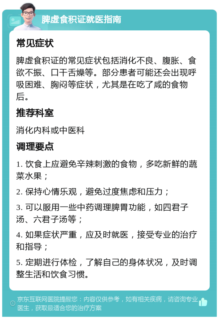 脾虚食积证就医指南 常见症状 脾虚食积证的常见症状包括消化不良、腹胀、食欲不振、口干舌燥等。部分患者可能还会出现呼吸困难、胸闷等症状，尤其是在吃了咸的食物后。 推荐科室 消化内科或中医科 调理要点 1. 饮食上应避免辛辣刺激的食物，多吃新鲜的蔬菜水果； 2. 保持心情乐观，避免过度焦虑和压力； 3. 可以服用一些中药调理脾胃功能，如四君子汤、六君子汤等； 4. 如果症状严重，应及时就医，接受专业的治疗和指导； 5. 定期进行体检，了解自己的身体状况，及时调整生活和饮食习惯。