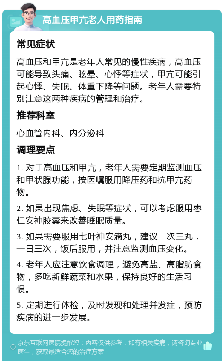 高血压甲亢老人用药指南 常见症状 高血压和甲亢是老年人常见的慢性疾病，高血压可能导致头痛、眩晕、心悸等症状，甲亢可能引起心悸、失眠、体重下降等问题。老年人需要特别注意这两种疾病的管理和治疗。 推荐科室 心血管内科、内分泌科 调理要点 1. 对于高血压和甲亢，老年人需要定期监测血压和甲状腺功能，按医嘱服用降压药和抗甲亢药物。 2. 如果出现焦虑、失眠等症状，可以考虑服用枣仁安神胶囊来改善睡眠质量。 3. 如果需要服用七叶神安滴丸，建议一次三丸，一日三次，饭后服用，并注意监测血压变化。 4. 老年人应注意饮食调理，避免高盐、高脂肪食物，多吃新鲜蔬菜和水果，保持良好的生活习惯。 5. 定期进行体检，及时发现和处理并发症，预防疾病的进一步发展。