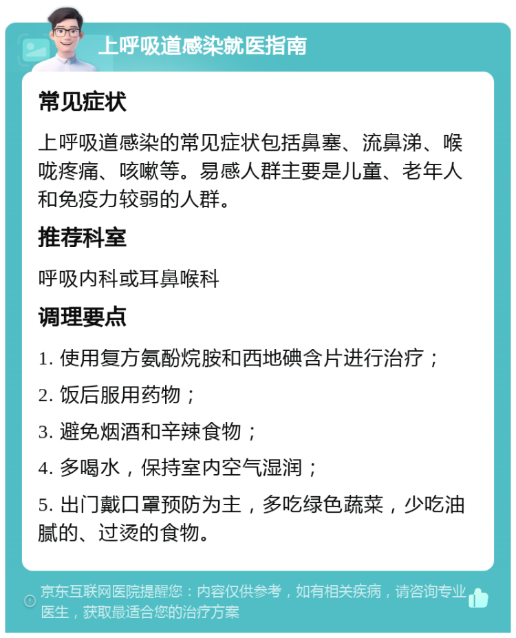 上呼吸道感染就医指南 常见症状 上呼吸道感染的常见症状包括鼻塞、流鼻涕、喉咙疼痛、咳嗽等。易感人群主要是儿童、老年人和免疫力较弱的人群。 推荐科室 呼吸内科或耳鼻喉科 调理要点 1. 使用复方氨酚烷胺和西地碘含片进行治疗； 2. 饭后服用药物； 3. 避免烟酒和辛辣食物； 4. 多喝水，保持室内空气湿润； 5. 出门戴口罩预防为主，多吃绿色蔬菜，少吃油腻的、过烫的食物。