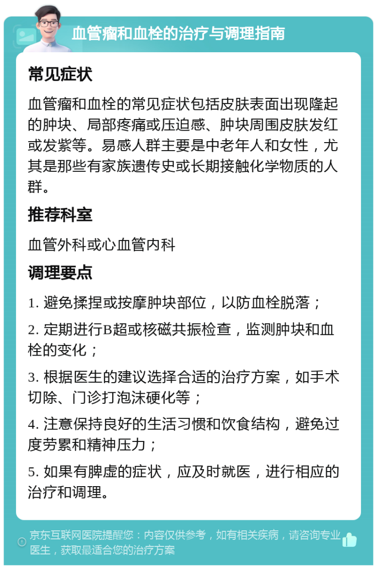 血管瘤和血栓的治疗与调理指南 常见症状 血管瘤和血栓的常见症状包括皮肤表面出现隆起的肿块、局部疼痛或压迫感、肿块周围皮肤发红或发紫等。易感人群主要是中老年人和女性，尤其是那些有家族遗传史或长期接触化学物质的人群。 推荐科室 血管外科或心血管内科 调理要点 1. 避免揉捏或按摩肿块部位，以防血栓脱落； 2. 定期进行B超或核磁共振检查，监测肿块和血栓的变化； 3. 根据医生的建议选择合适的治疗方案，如手术切除、门诊打泡沫硬化等； 4. 注意保持良好的生活习惯和饮食结构，避免过度劳累和精神压力； 5. 如果有脾虚的症状，应及时就医，进行相应的治疗和调理。