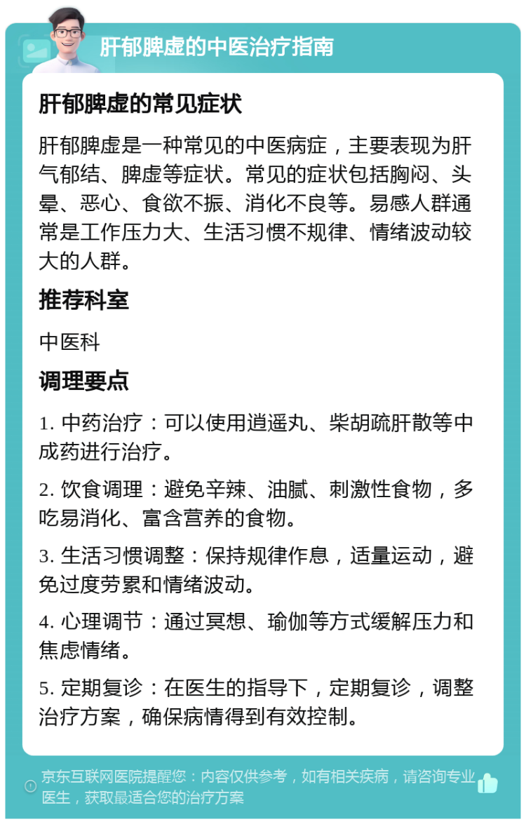 肝郁脾虚的中医治疗指南 肝郁脾虚的常见症状 肝郁脾虚是一种常见的中医病症，主要表现为肝气郁结、脾虚等症状。常见的症状包括胸闷、头晕、恶心、食欲不振、消化不良等。易感人群通常是工作压力大、生活习惯不规律、情绪波动较大的人群。 推荐科室 中医科 调理要点 1. 中药治疗：可以使用逍遥丸、柴胡疏肝散等中成药进行治疗。 2. 饮食调理：避免辛辣、油腻、刺激性食物，多吃易消化、富含营养的食物。 3. 生活习惯调整：保持规律作息，适量运动，避免过度劳累和情绪波动。 4. 心理调节：通过冥想、瑜伽等方式缓解压力和焦虑情绪。 5. 定期复诊：在医生的指导下，定期复诊，调整治疗方案，确保病情得到有效控制。