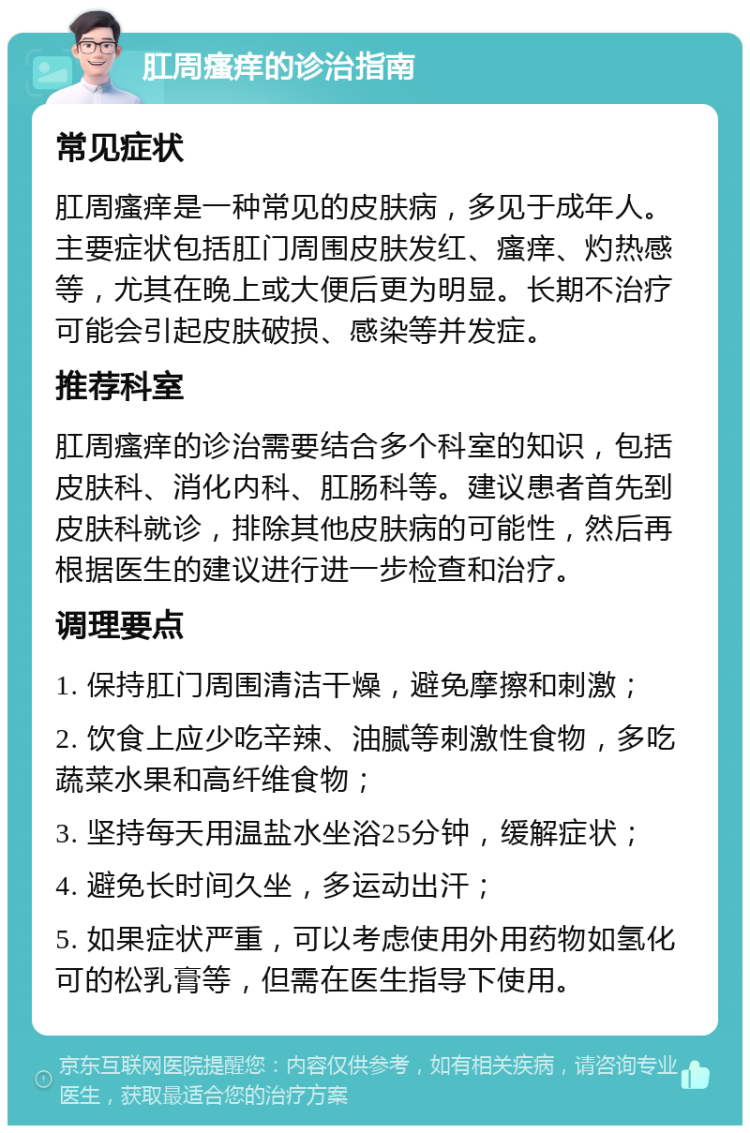 肛周瘙痒的诊治指南 常见症状 肛周瘙痒是一种常见的皮肤病，多见于成年人。主要症状包括肛门周围皮肤发红、瘙痒、灼热感等，尤其在晚上或大便后更为明显。长期不治疗可能会引起皮肤破损、感染等并发症。 推荐科室 肛周瘙痒的诊治需要结合多个科室的知识，包括皮肤科、消化内科、肛肠科等。建议患者首先到皮肤科就诊，排除其他皮肤病的可能性，然后再根据医生的建议进行进一步检查和治疗。 调理要点 1. 保持肛门周围清洁干燥，避免摩擦和刺激； 2. 饮食上应少吃辛辣、油腻等刺激性食物，多吃蔬菜水果和高纤维食物； 3. 坚持每天用温盐水坐浴25分钟，缓解症状； 4. 避免长时间久坐，多运动出汗； 5. 如果症状严重，可以考虑使用外用药物如氢化可的松乳膏等，但需在医生指导下使用。