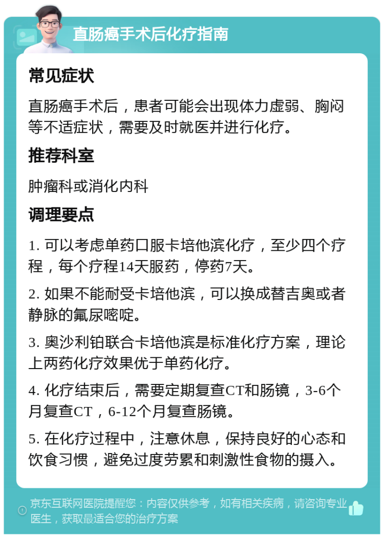 直肠癌手术后化疗指南 常见症状 直肠癌手术后，患者可能会出现体力虚弱、胸闷等不适症状，需要及时就医并进行化疗。 推荐科室 肿瘤科或消化内科 调理要点 1. 可以考虑单药口服卡培他滨化疗，至少四个疗程，每个疗程14天服药，停药7天。 2. 如果不能耐受卡培他滨，可以换成替吉奥或者静脉的氟尿嘧啶。 3. 奥沙利铂联合卡培他滨是标准化疗方案，理论上两药化疗效果优于单药化疗。 4. 化疗结束后，需要定期复查CT和肠镜，3-6个月复查CT，6-12个月复查肠镜。 5. 在化疗过程中，注意休息，保持良好的心态和饮食习惯，避免过度劳累和刺激性食物的摄入。