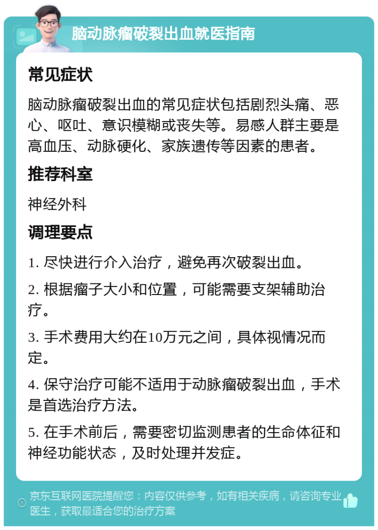 脑动脉瘤破裂出血就医指南 常见症状 脑动脉瘤破裂出血的常见症状包括剧烈头痛、恶心、呕吐、意识模糊或丧失等。易感人群主要是高血压、动脉硬化、家族遗传等因素的患者。 推荐科室 神经外科 调理要点 1. 尽快进行介入治疗，避免再次破裂出血。 2. 根据瘤子大小和位置，可能需要支架辅助治疗。 3. 手术费用大约在10万元之间，具体视情况而定。 4. 保守治疗可能不适用于动脉瘤破裂出血，手术是首选治疗方法。 5. 在手术前后，需要密切监测患者的生命体征和神经功能状态，及时处理并发症。