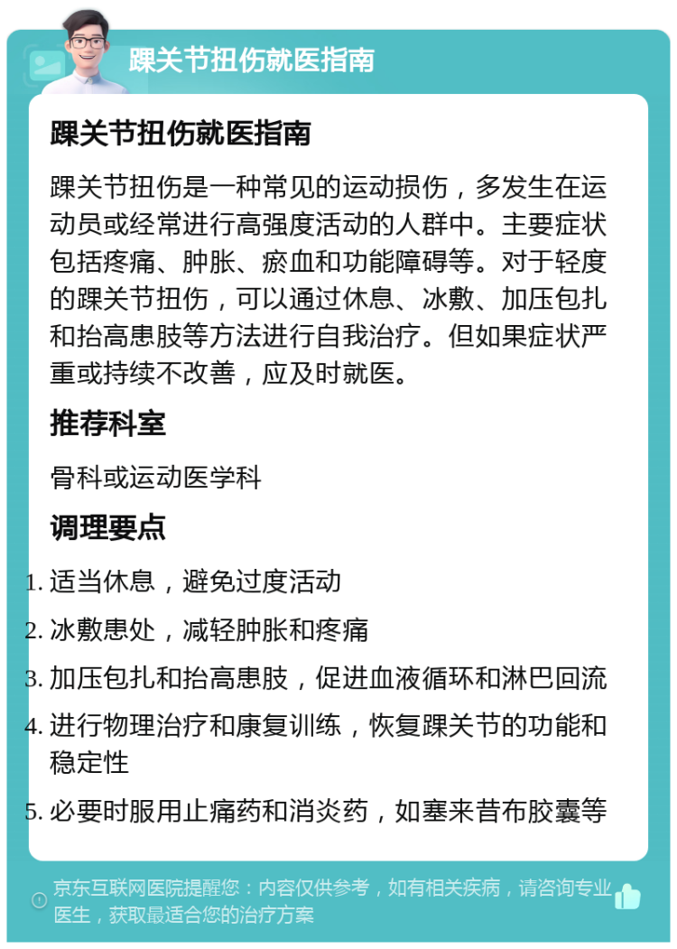 踝关节扭伤就医指南 踝关节扭伤就医指南 踝关节扭伤是一种常见的运动损伤，多发生在运动员或经常进行高强度活动的人群中。主要症状包括疼痛、肿胀、瘀血和功能障碍等。对于轻度的踝关节扭伤，可以通过休息、冰敷、加压包扎和抬高患肢等方法进行自我治疗。但如果症状严重或持续不改善，应及时就医。 推荐科室 骨科或运动医学科 调理要点 适当休息，避免过度活动 冰敷患处，减轻肿胀和疼痛 加压包扎和抬高患肢，促进血液循环和淋巴回流 进行物理治疗和康复训练，恢复踝关节的功能和稳定性 必要时服用止痛药和消炎药，如塞来昔布胶囊等