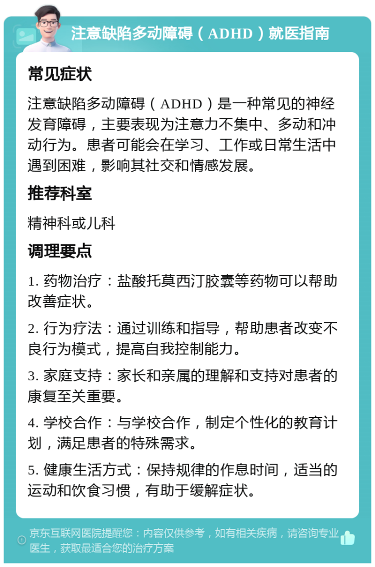 注意缺陷多动障碍（ADHD）就医指南 常见症状 注意缺陷多动障碍（ADHD）是一种常见的神经发育障碍，主要表现为注意力不集中、多动和冲动行为。患者可能会在学习、工作或日常生活中遇到困难，影响其社交和情感发展。 推荐科室 精神科或儿科 调理要点 1. 药物治疗：盐酸托莫西汀胶囊等药物可以帮助改善症状。 2. 行为疗法：通过训练和指导，帮助患者改变不良行为模式，提高自我控制能力。 3. 家庭支持：家长和亲属的理解和支持对患者的康复至关重要。 4. 学校合作：与学校合作，制定个性化的教育计划，满足患者的特殊需求。 5. 健康生活方式：保持规律的作息时间，适当的运动和饮食习惯，有助于缓解症状。