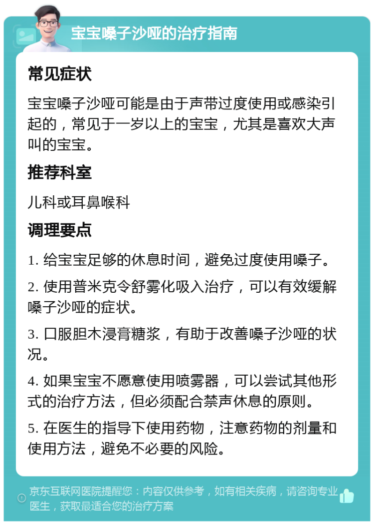 宝宝嗓子沙哑的治疗指南 常见症状 宝宝嗓子沙哑可能是由于声带过度使用或感染引起的，常见于一岁以上的宝宝，尤其是喜欢大声叫的宝宝。 推荐科室 儿科或耳鼻喉科 调理要点 1. 给宝宝足够的休息时间，避免过度使用嗓子。 2. 使用普米克令舒雾化吸入治疗，可以有效缓解嗓子沙哑的症状。 3. 口服胆木浸膏糖浆，有助于改善嗓子沙哑的状况。 4. 如果宝宝不愿意使用喷雾器，可以尝试其他形式的治疗方法，但必须配合禁声休息的原则。 5. 在医生的指导下使用药物，注意药物的剂量和使用方法，避免不必要的风险。