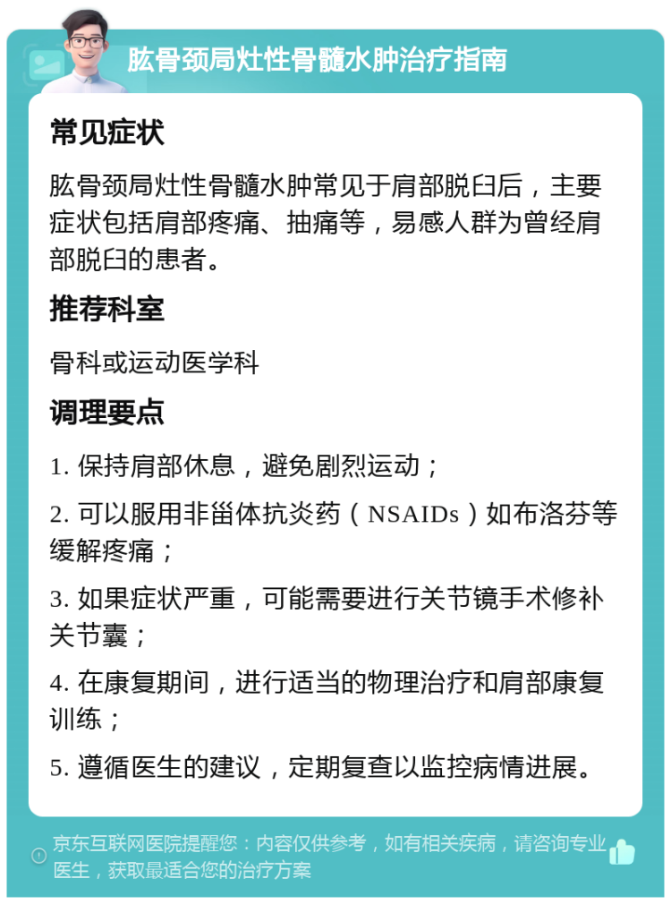 肱骨颈局灶性骨髓水肿治疗指南 常见症状 肱骨颈局灶性骨髓水肿常见于肩部脱臼后，主要症状包括肩部疼痛、抽痛等，易感人群为曾经肩部脱臼的患者。 推荐科室 骨科或运动医学科 调理要点 1. 保持肩部休息，避免剧烈运动； 2. 可以服用非甾体抗炎药（NSAIDs）如布洛芬等缓解疼痛； 3. 如果症状严重，可能需要进行关节镜手术修补关节囊； 4. 在康复期间，进行适当的物理治疗和肩部康复训练； 5. 遵循医生的建议，定期复查以监控病情进展。