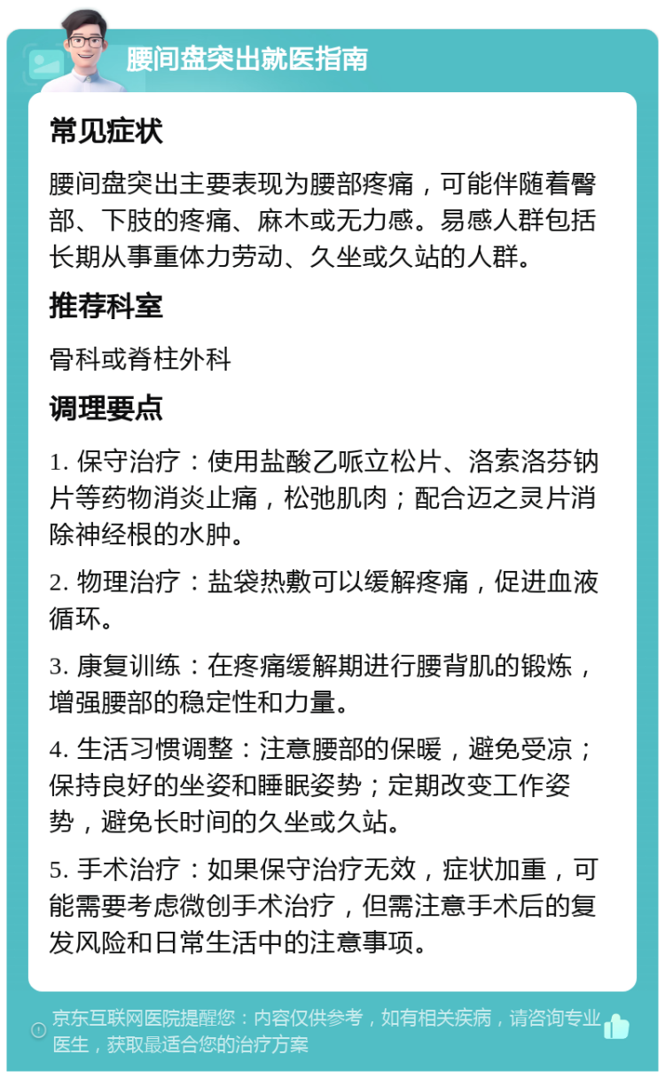 腰间盘突出就医指南 常见症状 腰间盘突出主要表现为腰部疼痛，可能伴随着臀部、下肢的疼痛、麻木或无力感。易感人群包括长期从事重体力劳动、久坐或久站的人群。 推荐科室 骨科或脊柱外科 调理要点 1. 保守治疗：使用盐酸乙哌立松片、洛索洛芬钠片等药物消炎止痛，松弛肌肉；配合迈之灵片消除神经根的水肿。 2. 物理治疗：盐袋热敷可以缓解疼痛，促进血液循环。 3. 康复训练：在疼痛缓解期进行腰背肌的锻炼，增强腰部的稳定性和力量。 4. 生活习惯调整：注意腰部的保暖，避免受凉；保持良好的坐姿和睡眠姿势；定期改变工作姿势，避免长时间的久坐或久站。 5. 手术治疗：如果保守治疗无效，症状加重，可能需要考虑微创手术治疗，但需注意手术后的复发风险和日常生活中的注意事项。