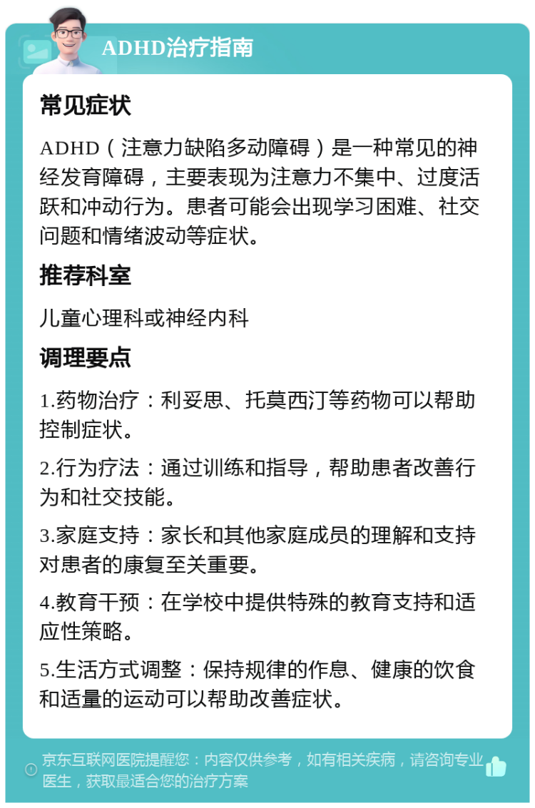 ADHD治疗指南 常见症状 ADHD（注意力缺陷多动障碍）是一种常见的神经发育障碍，主要表现为注意力不集中、过度活跃和冲动行为。患者可能会出现学习困难、社交问题和情绪波动等症状。 推荐科室 儿童心理科或神经内科 调理要点 1.药物治疗：利妥思、托莫西汀等药物可以帮助控制症状。 2.行为疗法：通过训练和指导，帮助患者改善行为和社交技能。 3.家庭支持：家长和其他家庭成员的理解和支持对患者的康复至关重要。 4.教育干预：在学校中提供特殊的教育支持和适应性策略。 5.生活方式调整：保持规律的作息、健康的饮食和适量的运动可以帮助改善症状。