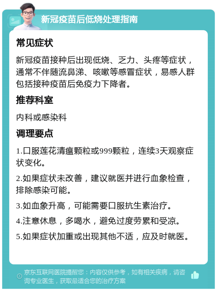 新冠疫苗后低烧处理指南 常见症状 新冠疫苗接种后出现低烧、乏力、头疼等症状，通常不伴随流鼻涕、咳嗽等感冒症状，易感人群包括接种疫苗后免疫力下降者。 推荐科室 内科或感染科 调理要点 1.口服莲花清瘟颗粒或999颗粒，连续3天观察症状变化。 2.如果症状未改善，建议就医并进行血象检查，排除感染可能。 3.如血象升高，可能需要口服抗生素治疗。 4.注意休息，多喝水，避免过度劳累和受凉。 5.如果症状加重或出现其他不适，应及时就医。