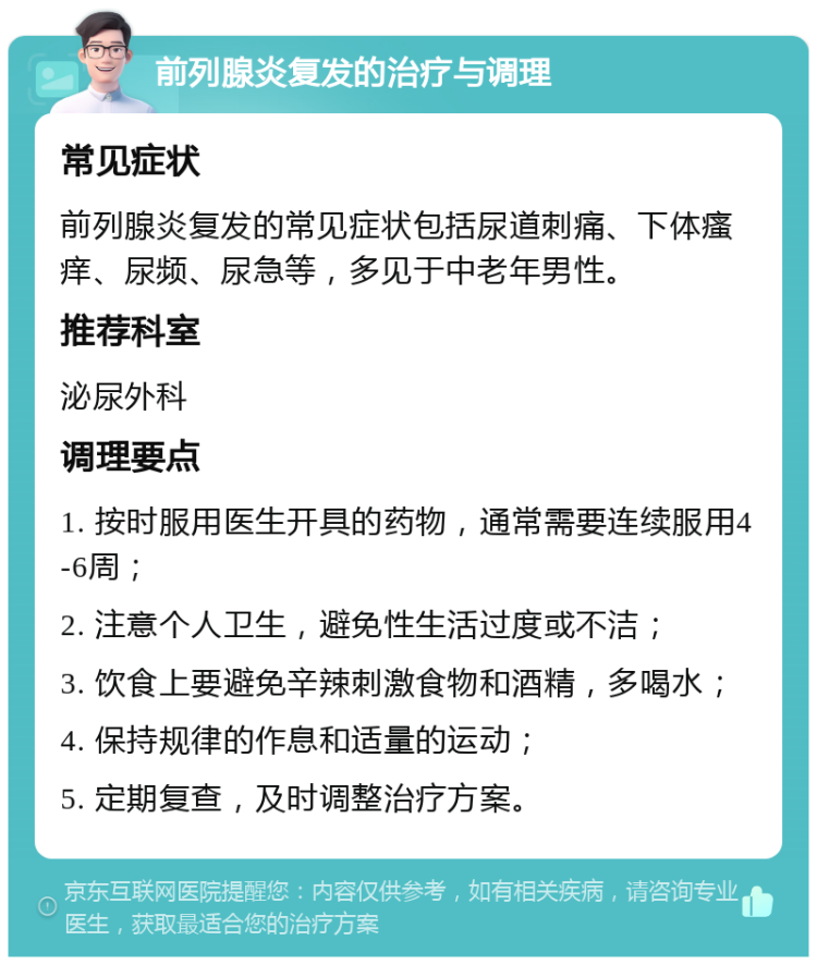 前列腺炎复发的治疗与调理 常见症状 前列腺炎复发的常见症状包括尿道刺痛、下体瘙痒、尿频、尿急等，多见于中老年男性。 推荐科室 泌尿外科 调理要点 1. 按时服用医生开具的药物，通常需要连续服用4-6周； 2. 注意个人卫生，避免性生活过度或不洁； 3. 饮食上要避免辛辣刺激食物和酒精，多喝水； 4. 保持规律的作息和适量的运动； 5. 定期复查，及时调整治疗方案。