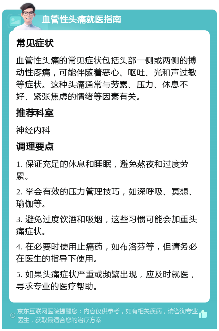 血管性头痛就医指南 常见症状 血管性头痛的常见症状包括头部一侧或两侧的搏动性疼痛，可能伴随着恶心、呕吐、光和声过敏等症状。这种头痛通常与劳累、压力、休息不好、紧张焦虑的情绪等因素有关。 推荐科室 神经内科 调理要点 1. 保证充足的休息和睡眠，避免熬夜和过度劳累。 2. 学会有效的压力管理技巧，如深呼吸、冥想、瑜伽等。 3. 避免过度饮酒和吸烟，这些习惯可能会加重头痛症状。 4. 在必要时使用止痛药，如布洛芬等，但请务必在医生的指导下使用。 5. 如果头痛症状严重或频繁出现，应及时就医，寻求专业的医疗帮助。