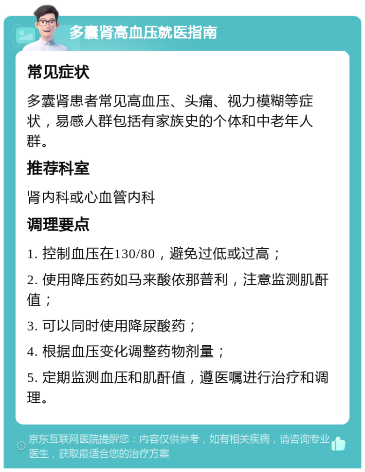 多囊肾高血压就医指南 常见症状 多囊肾患者常见高血压、头痛、视力模糊等症状，易感人群包括有家族史的个体和中老年人群。 推荐科室 肾内科或心血管内科 调理要点 1. 控制血压在130/80，避免过低或过高； 2. 使用降压药如马来酸依那普利，注意监测肌酐值； 3. 可以同时使用降尿酸药； 4. 根据血压变化调整药物剂量； 5. 定期监测血压和肌酐值，遵医嘱进行治疗和调理。