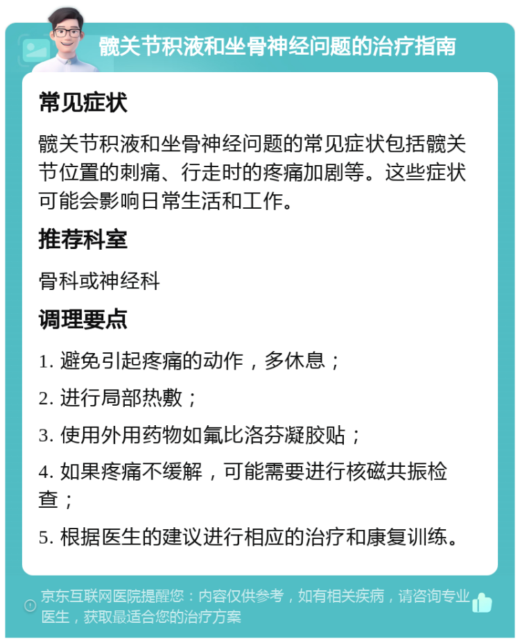 髋关节积液和坐骨神经问题的治疗指南 常见症状 髋关节积液和坐骨神经问题的常见症状包括髋关节位置的刺痛、行走时的疼痛加剧等。这些症状可能会影响日常生活和工作。 推荐科室 骨科或神经科 调理要点 1. 避免引起疼痛的动作，多休息； 2. 进行局部热敷； 3. 使用外用药物如氟比洛芬凝胶贴； 4. 如果疼痛不缓解，可能需要进行核磁共振检查； 5. 根据医生的建议进行相应的治疗和康复训练。