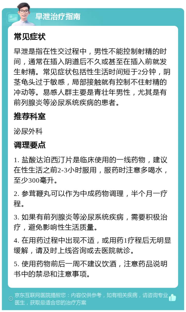 早泄治疗指南 常见症状 早泄是指在性交过程中，男性不能控制射精的时间，通常在插入阴道后不久或甚至在插入前就发生射精。常见症状包括性生活时间短于2分钟，阴茎龟头过于敏感，局部接触就有控制不住射精的冲动等。易感人群主要是青壮年男性，尤其是有前列腺炎等泌尿系统疾病的患者。 推荐科室 泌尿外科 调理要点 1. 盐酸达泊西汀片是临床使用的一线药物，建议在性生活之前2-3小时服用，服药时注意多喝水，至少300毫升。 2. 参茸鞭丸可以作为中成药物调理，半个月一疗程。 3. 如果有前列腺炎等泌尿系统疾病，需要积极治疗，避免影响性生活质量。 4. 在用药过程中出现不适，或用药1疗程后无明显缓解，请及时上线咨询或去医院就诊。 5. 使用药物前后一周不建议饮酒，注意药品说明书中的禁忌和注意事项。