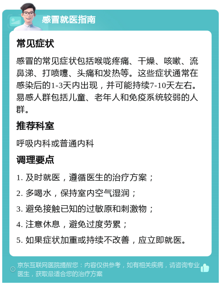 感冒就医指南 常见症状 感冒的常见症状包括喉咙疼痛、干燥、咳嗽、流鼻涕、打喷嚏、头痛和发热等。这些症状通常在感染后的1-3天内出现，并可能持续7-10天左右。易感人群包括儿童、老年人和免疫系统较弱的人群。 推荐科室 呼吸内科或普通内科 调理要点 1. 及时就医，遵循医生的治疗方案； 2. 多喝水，保持室内空气湿润； 3. 避免接触已知的过敏原和刺激物； 4. 注意休息，避免过度劳累； 5. 如果症状加重或持续不改善，应立即就医。